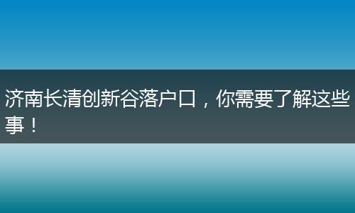 济南长清创新谷落户口,你需要了解这些事!