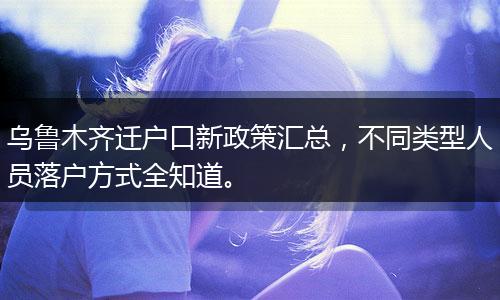 乌鲁木齐迁户口新政策汇总，不同类型人员落户方式全知道。