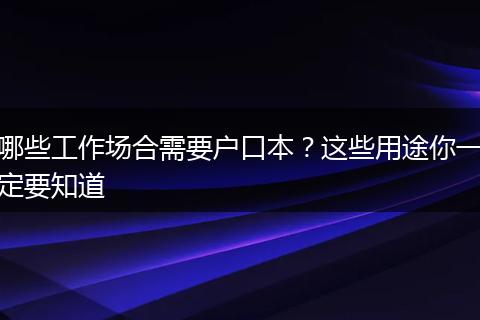 哪些工作场合需要户口本?这些用途你一定要知道