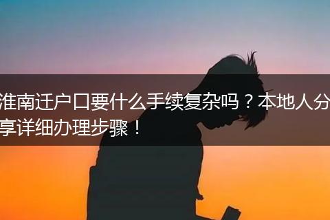 淮南迁户口要什么手续复杂吗？本地人分享详细办理步骤！
