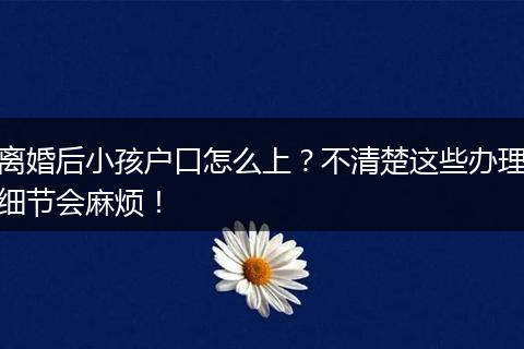 离婚后小孩户口怎么上？不清楚这些办理细节会麻烦！