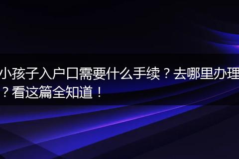 小孩子入户口需要什么手续？去哪里办理？看这篇全知道！