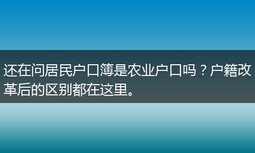 还在问居民户口簿是农业户口吗？户籍改革后的区别都在这里。