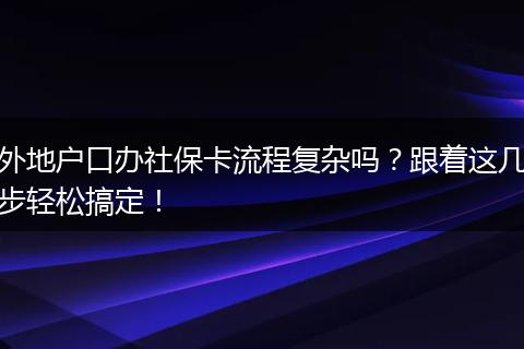 外地户口办社保卡流程复杂吗?跟着这几步轻松搞定!