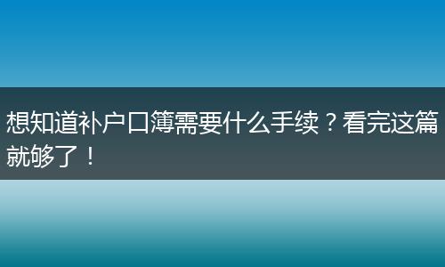 想知道补户口簿需要什么手续?看完这篇就够了!