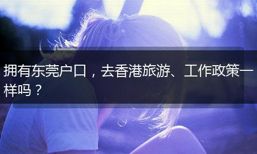 拥有东莞户口,去香港旅游、工作政策一样吗?