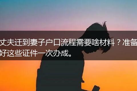 丈夫迁到妻子户口流程需要啥材料?准备好这些证件一次办成。