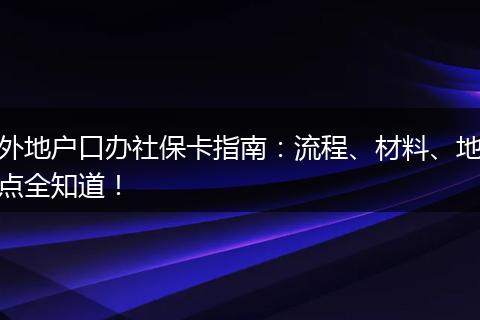 外地户口办社保卡指南：流程、材料、地点全知道！