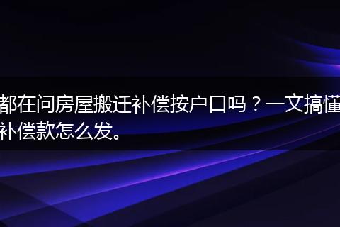 都在问房屋搬迁补偿按户口吗？一文搞懂补偿款怎么发。
