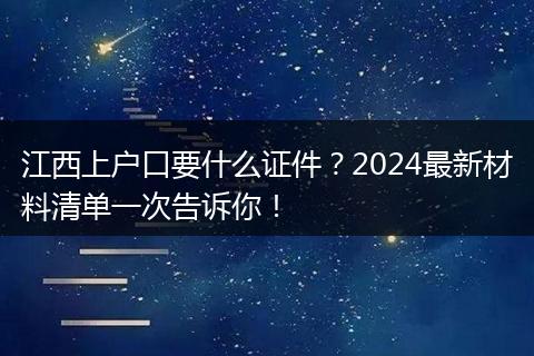 江西上户口要什么证件？2024最新材料清单一次告诉你！