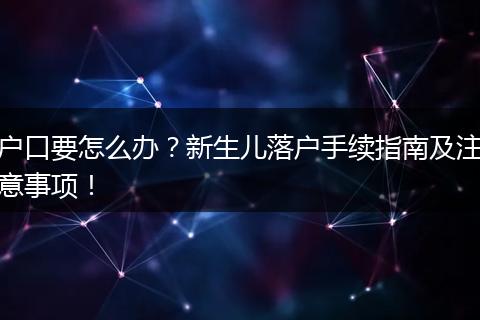 户口要怎么办？新生儿落户手续指南及注意事项！