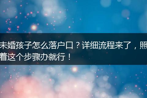 未婚孩子怎么落户口？详细流程来了，照着这个步骤办就行！