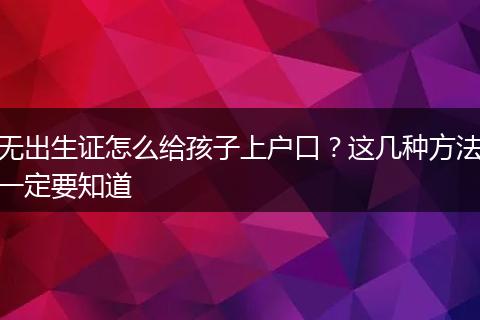 无出生证怎么给孩子上户口？这几种方法一定要知道