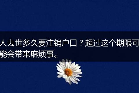 人去世多久要注销户口？超过这个期限可能会带来麻烦事。