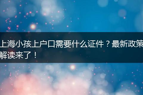 上海小孩上户口需要什么证件？最新政策解读来了！
