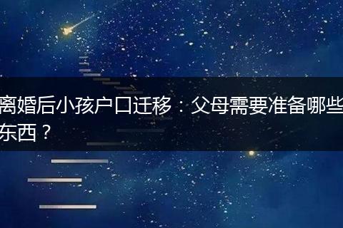 离婚后小孩户口迁移：父母需要准备哪些东西？