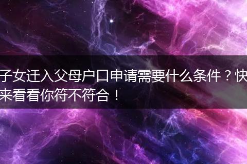 子女迁入父母户口申请需要什么条件？快来看看你符不符合！