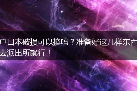 户口本破损可以换吗？准备好这几样东西去派出所就行！