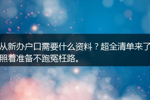 从新办户口需要什么资料？超全清单来了照着准备不跑冤枉路。