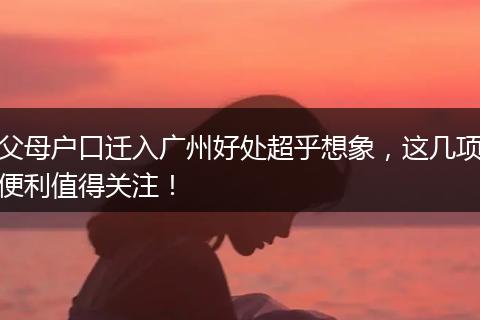 父母户口迁入广州好处超乎想象，这几项便利值得关注！