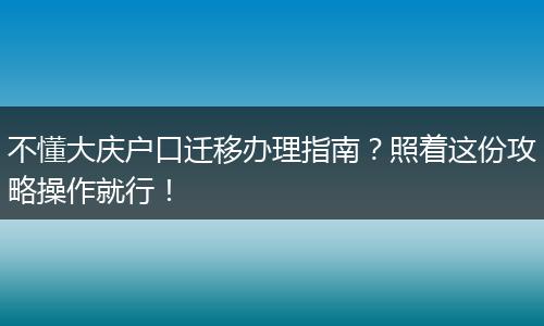 不懂大庆户口迁移办理指南?照着这份攻略操作就行!