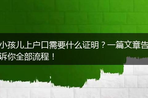 小孩儿上户口需要什么证明？一篇文章告诉你全部流程！