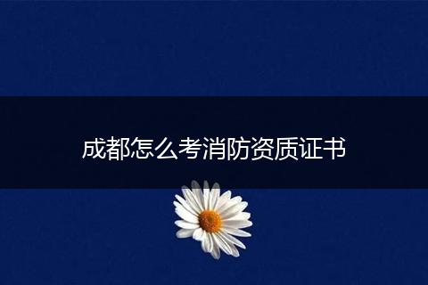 成都怎么考消防资质证书