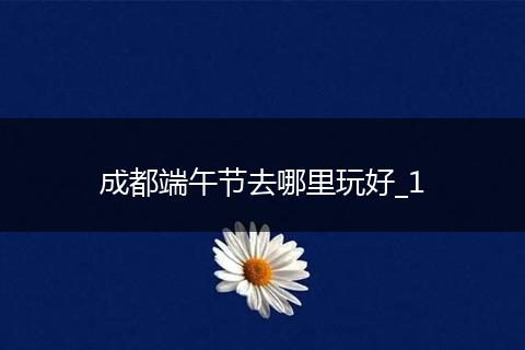 成都端午节去哪里玩好_1