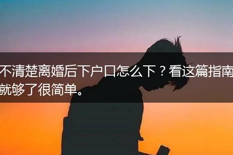 不清楚离婚后下户口怎么下？看这篇指南就够了很简单。