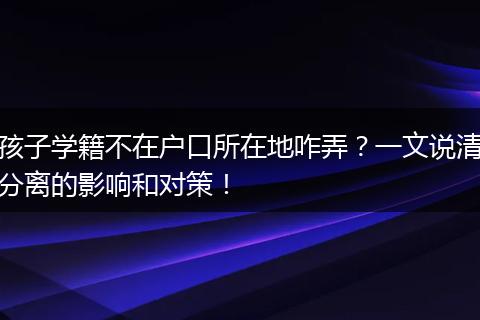 孩子学籍不在户口所在地咋弄？一文说清分离的影响和对策！