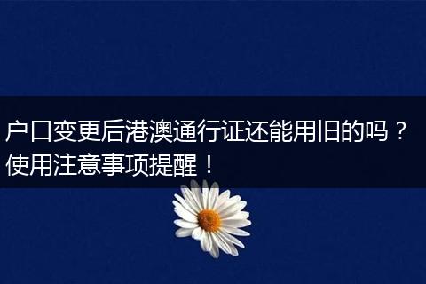 户口变更后港澳通行证还能用旧的吗？ 使用注意事项提醒！