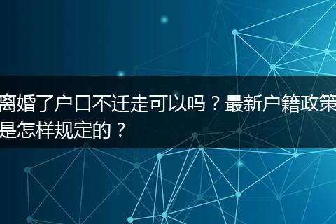 离婚了户口不迁走可以吗？最新户籍政策是怎样规定的？