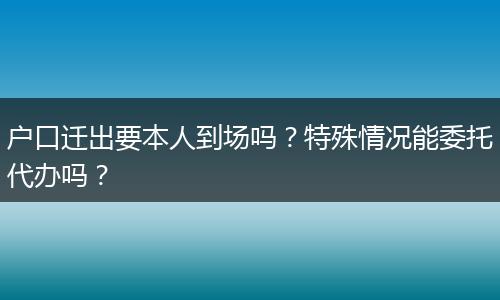 户口迁出要本人到场吗？特殊情况能委托代办吗？