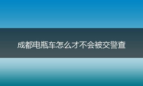 成都电瓶车怎么才不会被交警查
