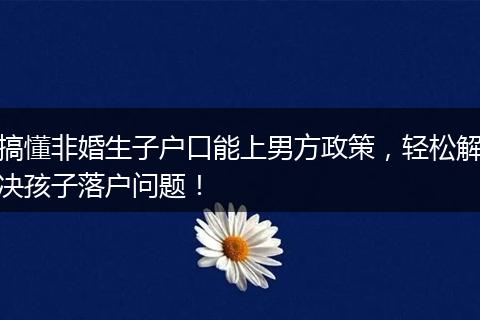 搞懂非婚生子户口能上男方政策，轻松解决孩子落户问题！