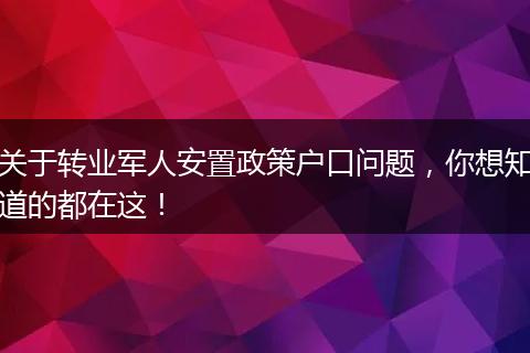 关于转业军人安置政策户口问题，你想知道的都在这！