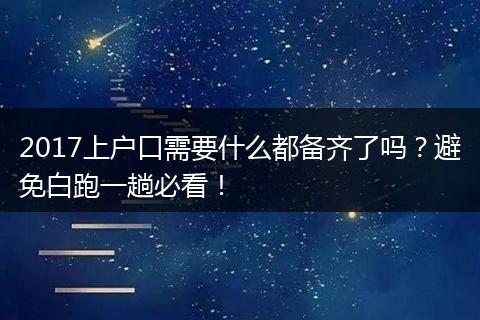 2017上户口需要什么都备齐了吗？避免白跑一趟必看！