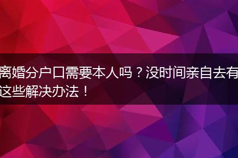 离婚分户口需要本人吗?没时间亲自去有这些解决办法!