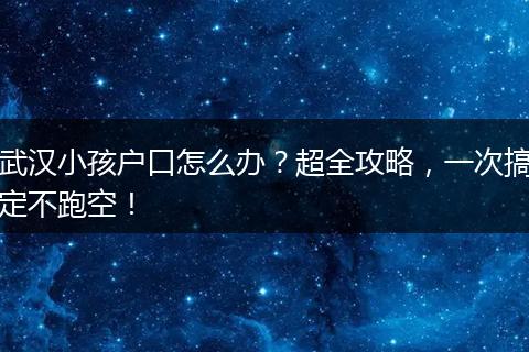 武汉小孩户口怎么办?超全攻略,一次搞定不跑空!