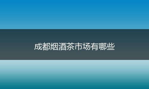 成都烟酒茶市场有哪些