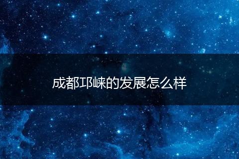 成都邛崃的发展怎么样