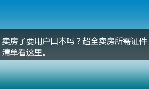 卖房子要用户口本吗？超全卖房所需证件清单看这里。