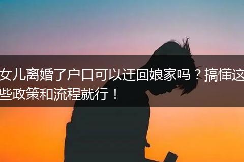 女儿离婚了户口可以迁回娘家吗？搞懂这些政策和流程就行！