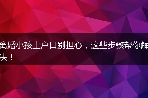 离婚小孩上户口别担心，这些步骤帮你解决！