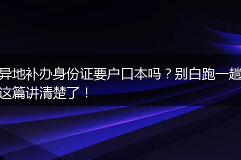 异地补办身份证要户口本吗？别白跑一趟这篇讲清楚了！