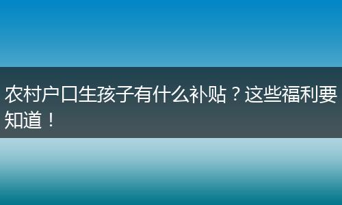 农村户口生孩子有什么补贴？这些福利要知道！