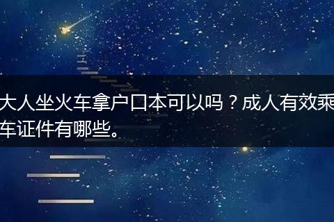 大人坐火车拿户口本可以吗？成人有效乘车证件有哪些。