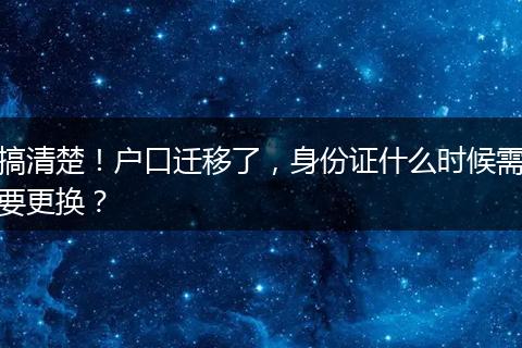 搞清楚！户口迁移了，身份证什么时候需要更换？