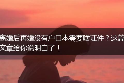 离婚后再婚没有户口本需要啥证件？这篇文章给你说明白了！