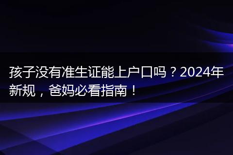 孩子没有准生证能上户口吗?2024年新规,爸妈必看指南!